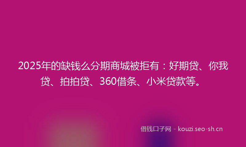 2025年的缺钱么分期商城被拒有：好期贷、你我贷、拍拍贷、360借条、小米贷款等。