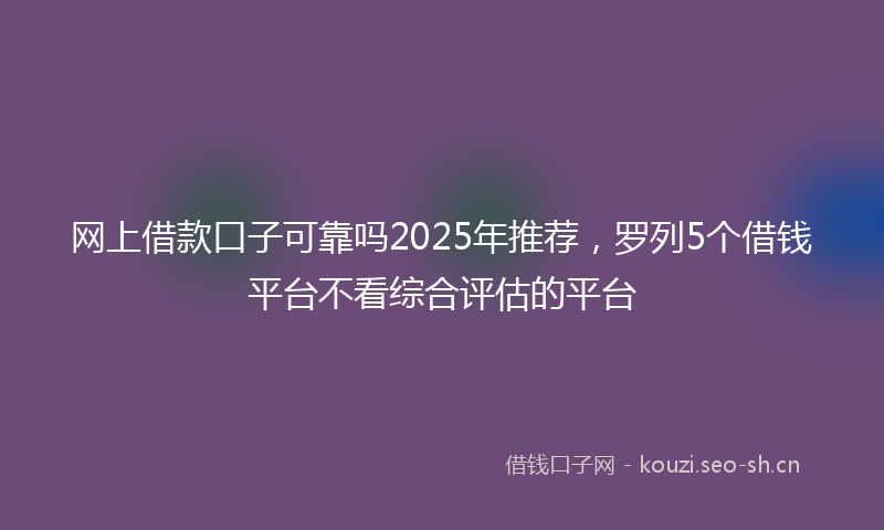 网上借款口子可靠吗2025年推荐，罗列5个借钱平台不看综合评估的平台