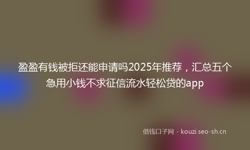 盈盈有钱被拒还能申请吗2025年推荐，汇总五个急用小钱不求征信流水轻松贷的app