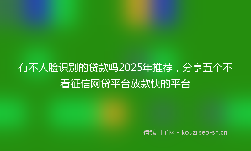 有不人脸识别的贷款吗2025年推荐，分享五个不看征信网贷平台放款快的平台