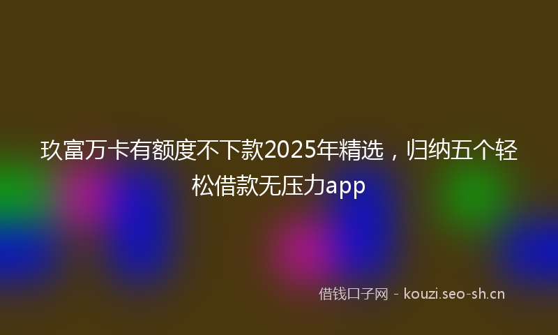 玖富万卡有额度不下款2025年精选，归纳五个轻松借款无压力app