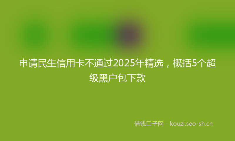 申请民生信用卡不通过2025年精选，概括5个超级黑户包下款