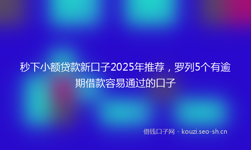 秒下小额贷款新口子2025年推荐，罗列5个有逾期借款容易通过的口子