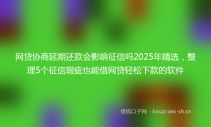 网贷协商延期还款会影响征信吗2025年精选，整理5个征信瑕疵也能借网贷轻松下款的软件