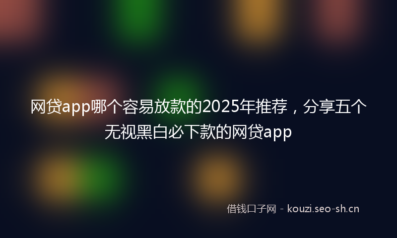 网贷app哪个容易放款的2025年推荐，分享五个无视黑白必下款的网贷app