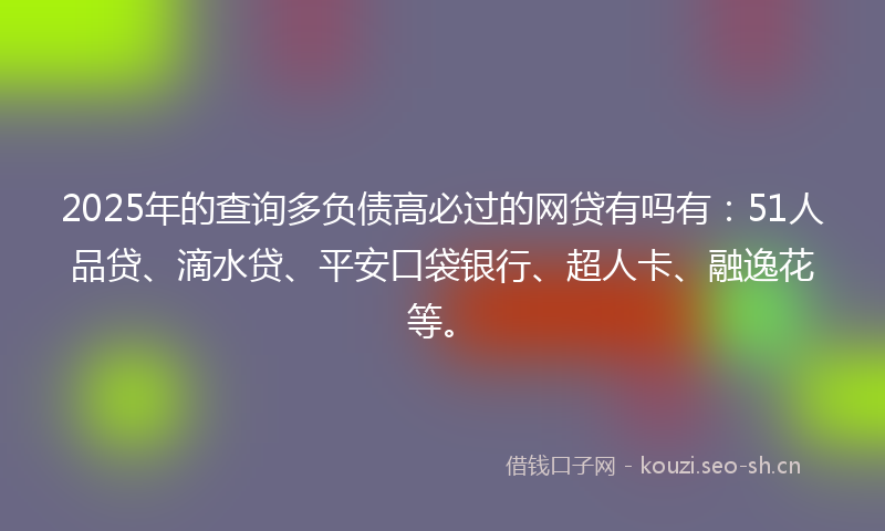 2025年的查询多负债高必过的网贷有吗有：51人品贷、滴水贷、平安口袋银行、超人卡、融逸花等。