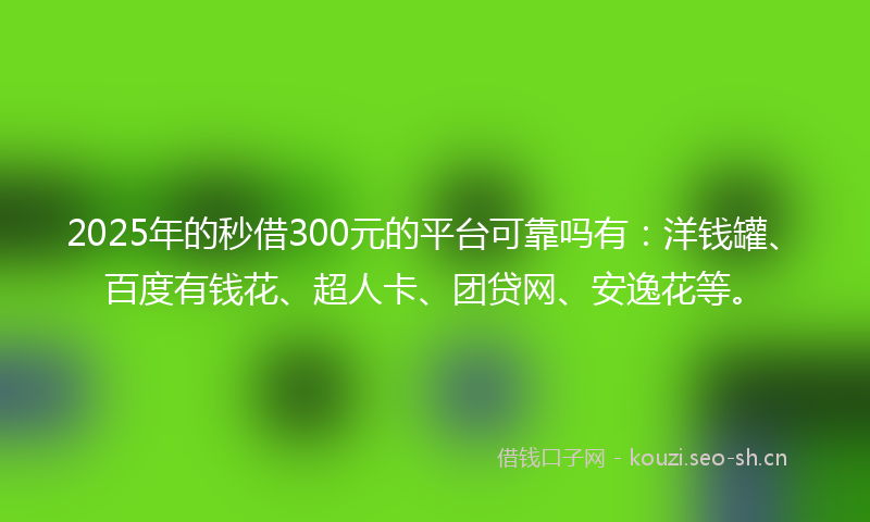 2025年的秒借300元的平台可靠吗有：洋钱罐、百度有钱花、超人卡、团贷网、安逸花等。