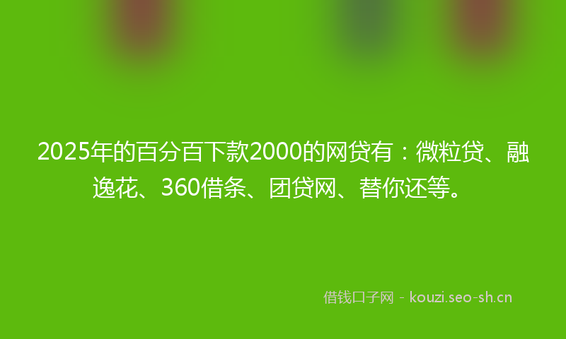 2025年的百分百下款2000的网贷有：微粒贷、融逸花、360借条、团贷网、替你还等。