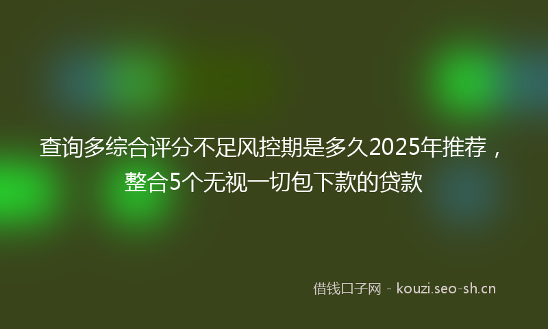 查询多综合评分不足风控期是多久2025年推荐，整合5个无视一切包下款的贷款