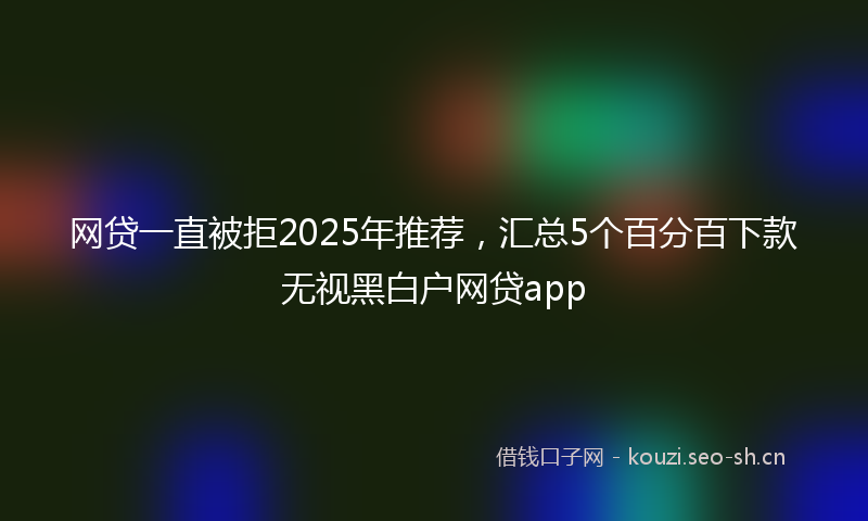网贷一直被拒2025年推荐，汇总5个百分百下款无视黑白户网贷app