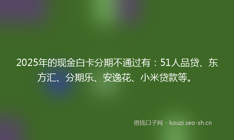 2025年的现金白卡分期不通过有：51人品贷、东方汇、分期乐、安逸花、小米贷款等。