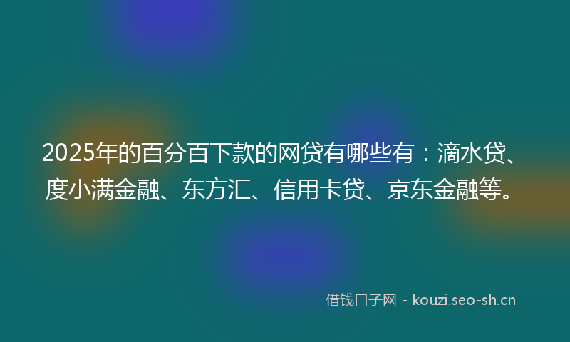 2025年的百分百下款的网贷有哪些有：滴水贷、度小满金融、东方汇、信用卡贷、京东金融等。