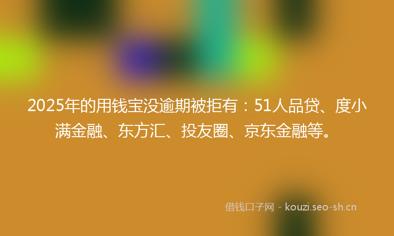 2025年的用钱宝没逾期被拒有：51人品贷、度小满金融、东方汇、投友圈、京东金融等。
