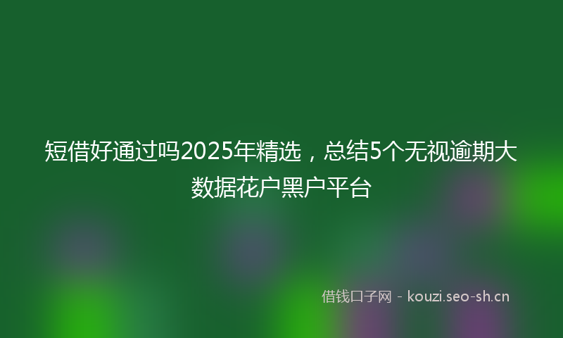 短借好通过吗2025年精选，总结5个无视逾期大数据花户黑户平台