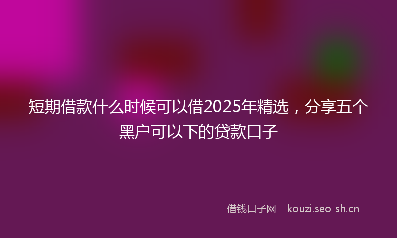 短期借款什么时候可以借2025年精选，分享五个黑户可以下的贷款口子
