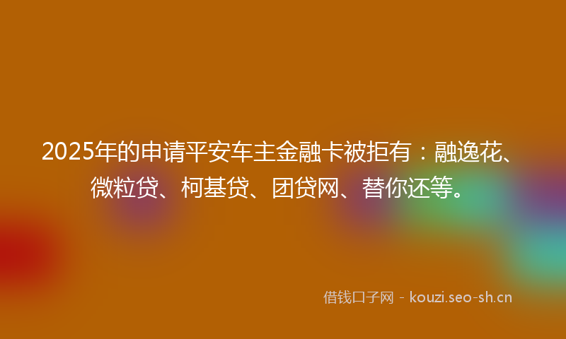 2025年的申请平安车主金融卡被拒有：融逸花、微粒贷、柯基贷、团贷网、替你还等。