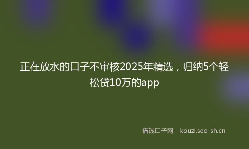 正在放水的口子不审核2025年精选，归纳5个轻松贷10万的app