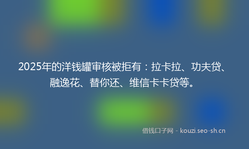 2025年的洋钱罐审核被拒有：拉卡拉、功夫贷、融逸花、替你还、维信卡卡贷等。