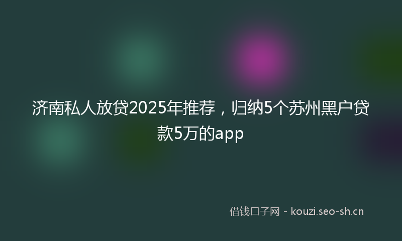 济南私人放贷2025年推荐，归纳5个苏州黑户贷款5万的app