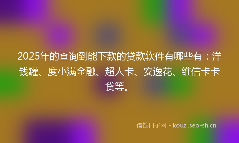 2025年的查询到能下款的贷款软件有哪些有：洋钱罐、度小满金融、超人卡、安逸花、维信卡卡贷等。
