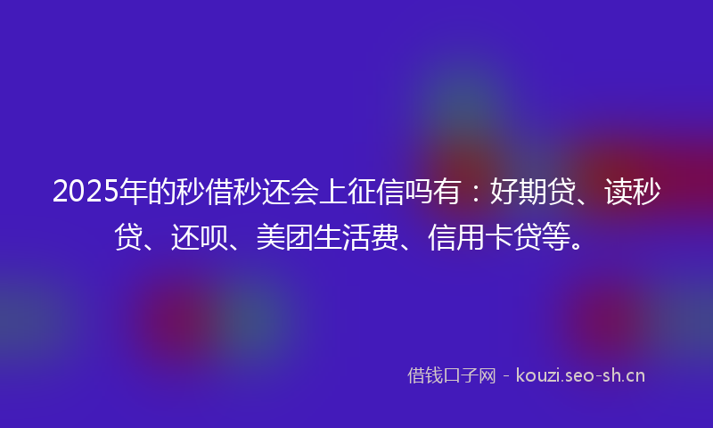 2025年的秒借秒还会上征信吗有：好期贷、读秒贷、还呗、美团生活费、信用卡贷等。