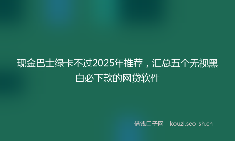 现金巴士绿卡不过2025年推荐，汇总五个无视黑白必下款的网贷软件
