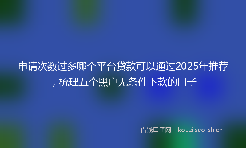 申请次数过多哪个平台贷款可以通过2025年推荐，梳理五个黑户无条件下款的口子