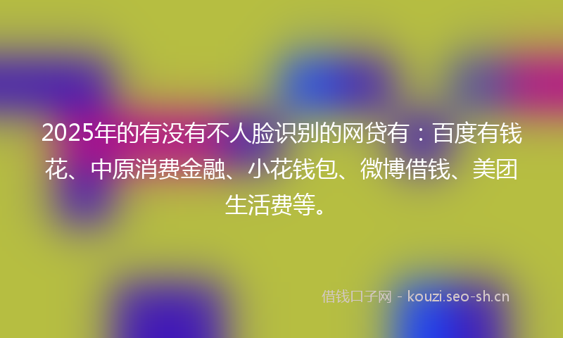 2025年的有没有不人脸识别的网贷有：百度有钱花、中原消费金融、小花钱包、微博借钱、美团生活费等。