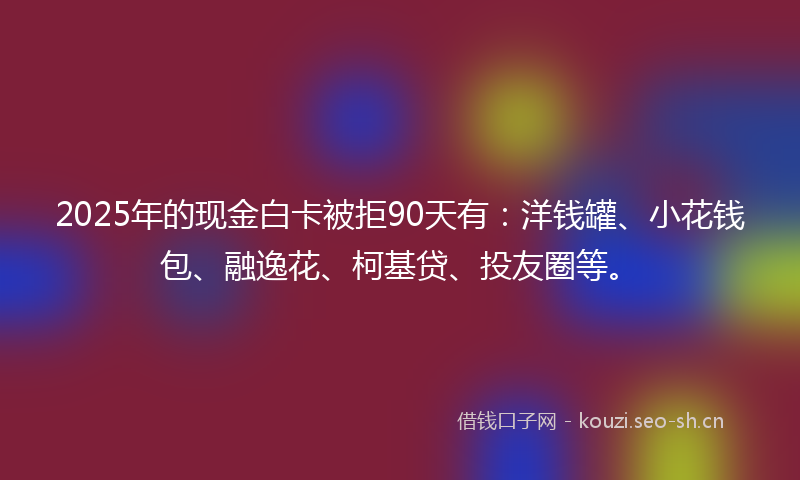 2025年的现金白卡被拒90天有：洋钱罐、小花钱包、融逸花、柯基贷、投友圈等。