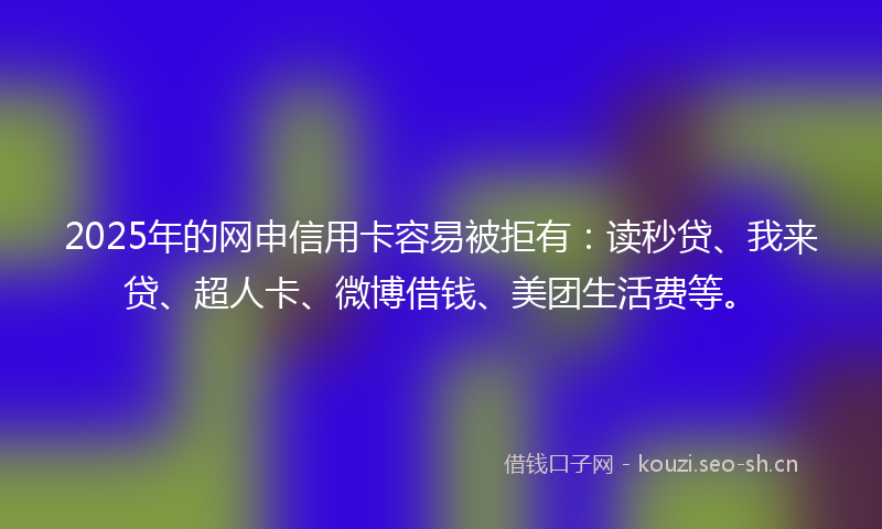 2025年的网申信用卡容易被拒有：读秒贷、我来贷、超人卡、微博借钱、美团生活费等。