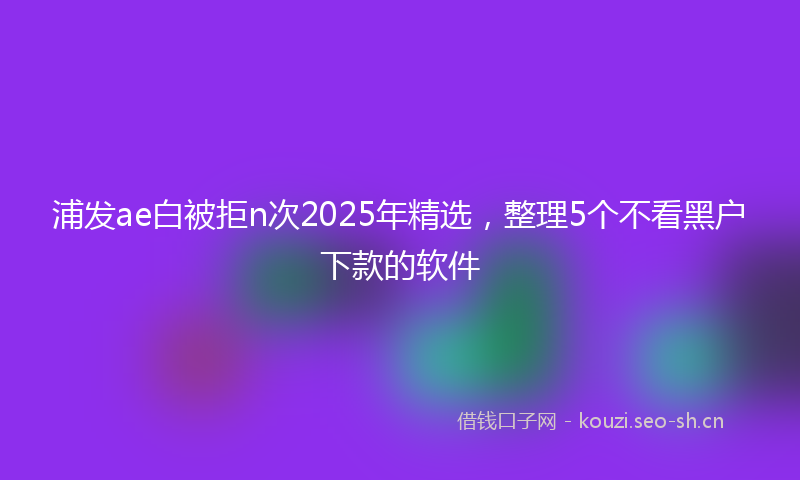 浦发ae白被拒n次2025年精选，整理5个不看黑户下款的软件