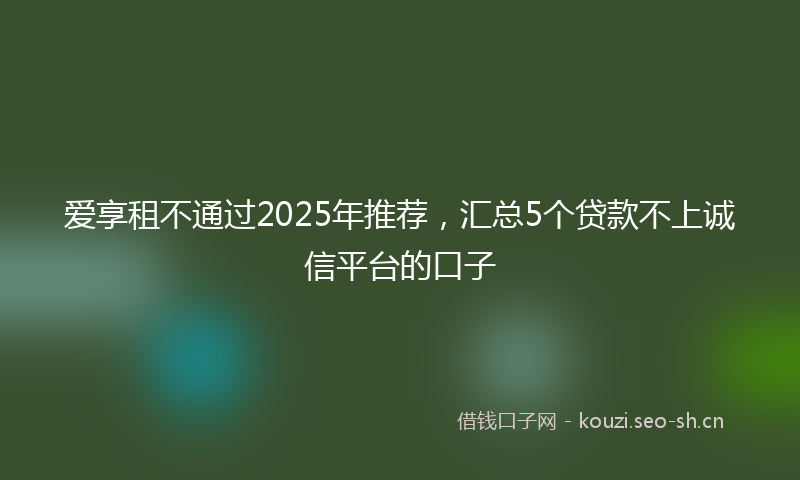 爱享租不通过2025年推荐，汇总5个贷款不上诚信平台的口子