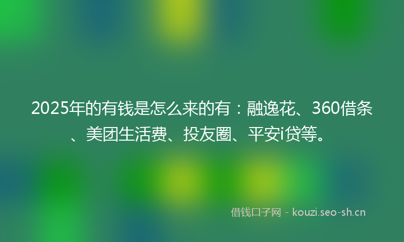 2025年的有钱是怎么来的有：融逸花、360借条、美团生活费、投友圈、平安i贷等。