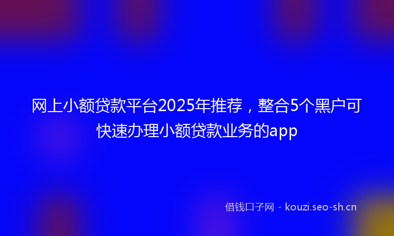 网上小额贷款平台2025年推荐，整合5个黑户可快速办理小额贷款业务的app