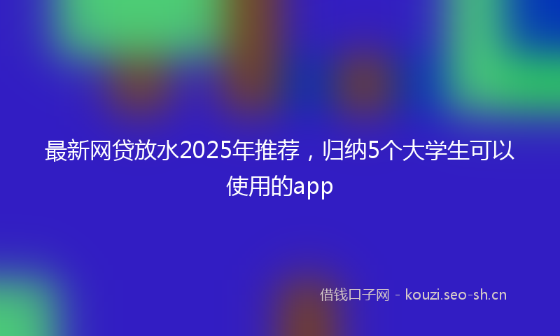 最新网贷放水2025年推荐，归纳5个大学生可以使用的app