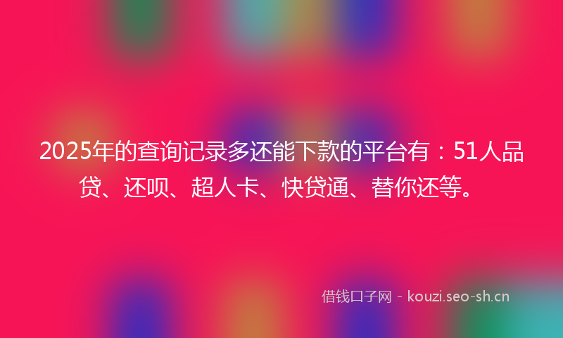 2025年的查询记录多还能下款的平台有：51人品贷、还呗、超人卡、快贷通、替你还等。