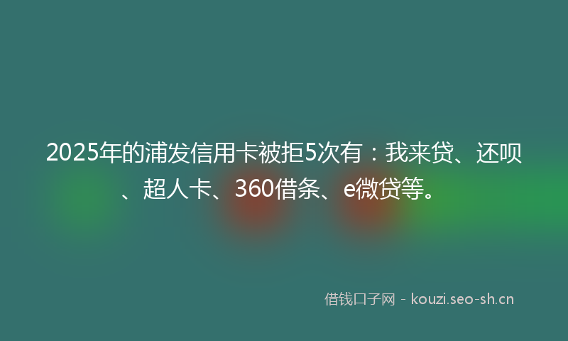 2025年的浦发信用卡被拒5次有：我来贷、还呗、超人卡、360借条、e微贷等。