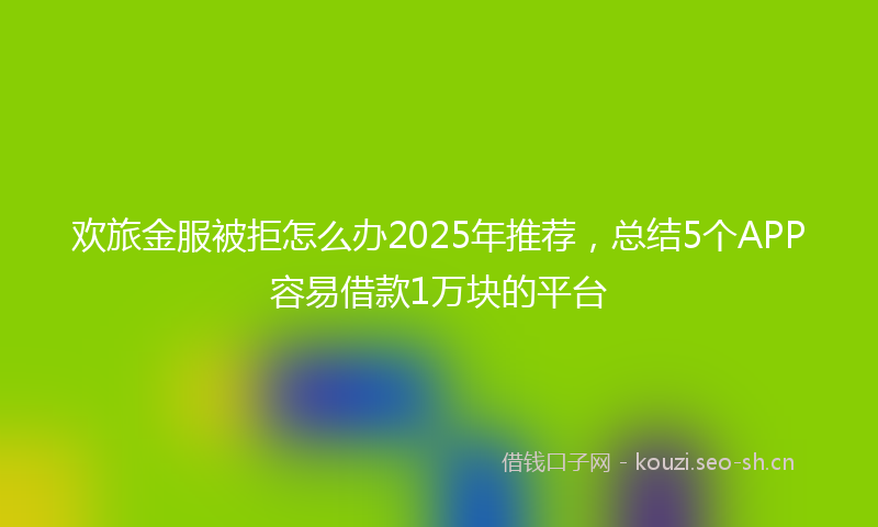 欢旅金服被拒怎么办2025年推荐，总结5个APP容易借款1万块的平台