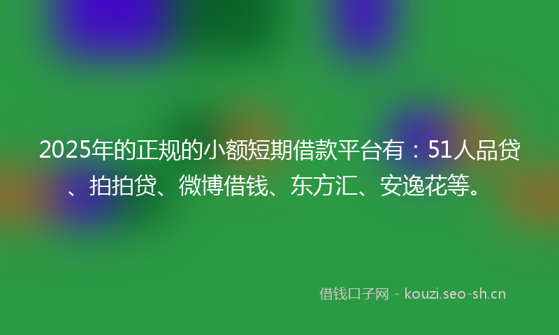 2025年的正规的小额短期借款平台有：51人品贷、拍拍贷、微博借钱、东方汇、安逸花等。