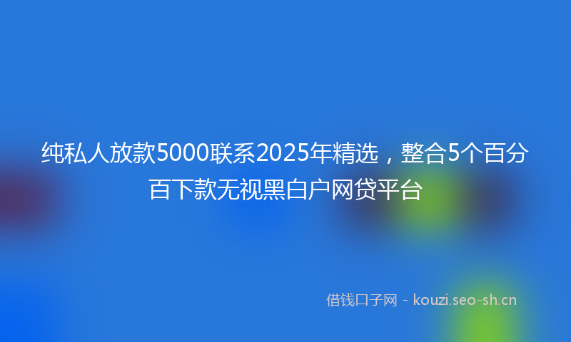 纯私人放款5000联系2025年精选，整合5个百分百下款无视黑白户网贷平台