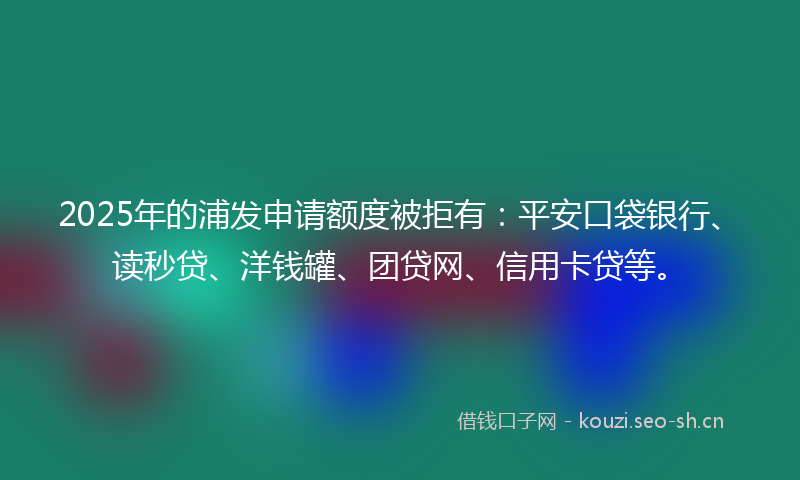 2025年的浦发申请额度被拒有：平安口袋银行、读秒贷、洋钱罐、团贷网、信用卡贷等。