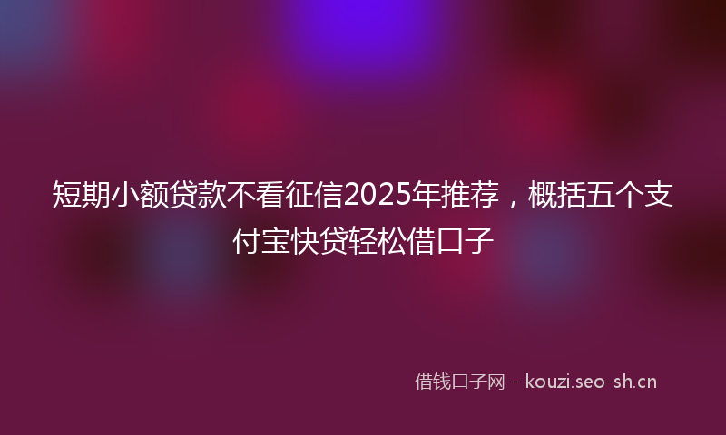 短期小额贷款不看征信2025年推荐，概括五个支付宝快贷轻松借口子