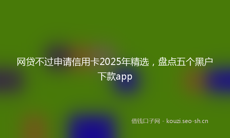 网贷不过申请信用卡2025年精选，盘点五个黑户下款app