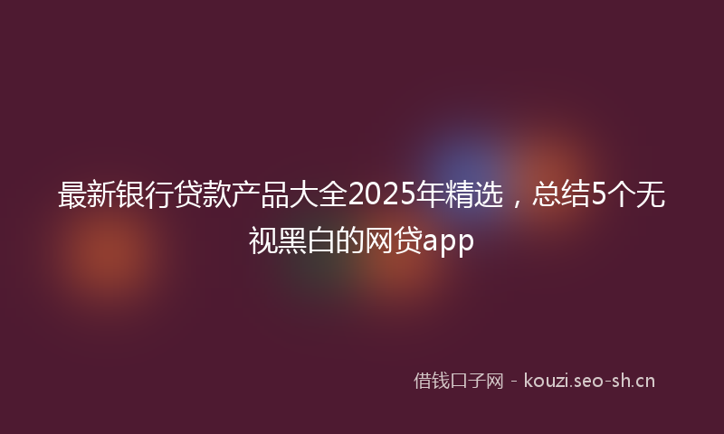 最新银行贷款产品大全2025年精选，总结5个无视黑白的网贷app