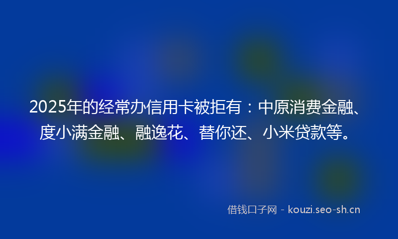 2025年的经常办信用卡被拒有：中原消费金融、度小满金融、融逸花、替你还、小米贷款等。
