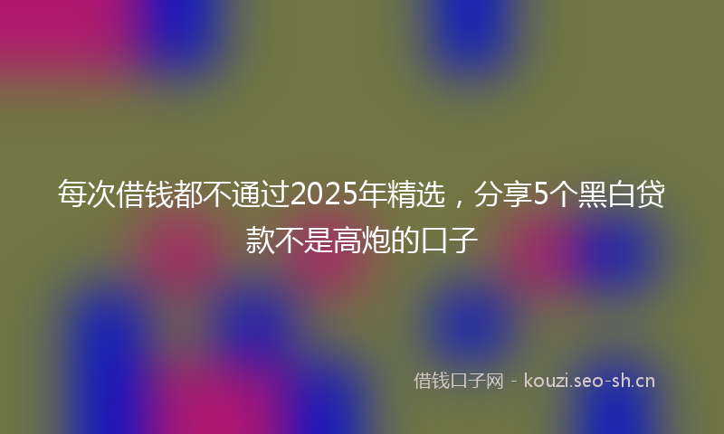 每次借钱都不通过2025年精选，分享5个黑白贷款不是高炮的口子