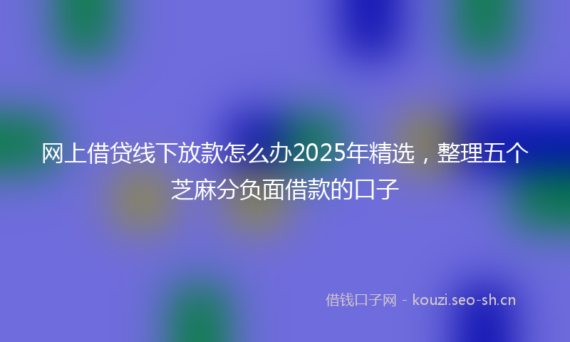 网上借贷线下放款怎么办2025年精选，整理五个芝麻分负面借款的口子