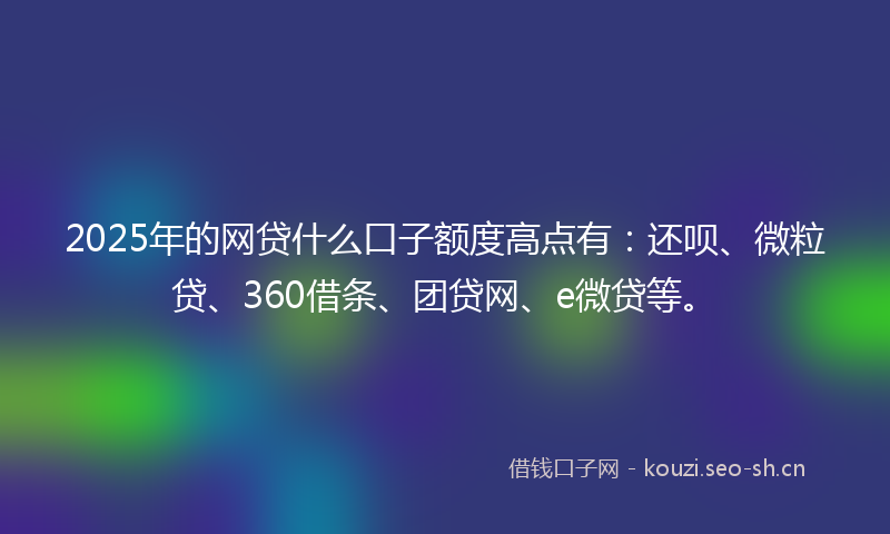 2025年的网贷什么口子额度高点有：还呗、微粒贷、360借条、团贷网、e微贷等。