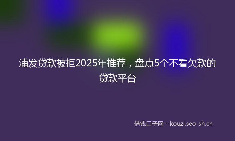 浦发贷款被拒2025年推荐，盘点5个不看欠款的贷款平台
