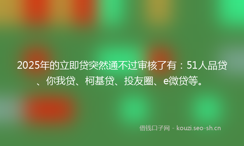 2025年的立即贷突然通不过审核了有：51人品贷、你我贷、柯基贷、投友圈、e微贷等。